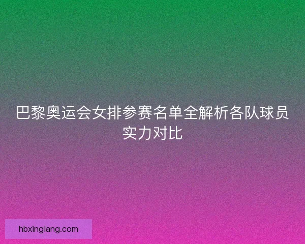 巴黎奥运会女排参赛名单全解析各队球员实力对比 巴黎奥运会女排参赛名单全解析各队球员实力对比