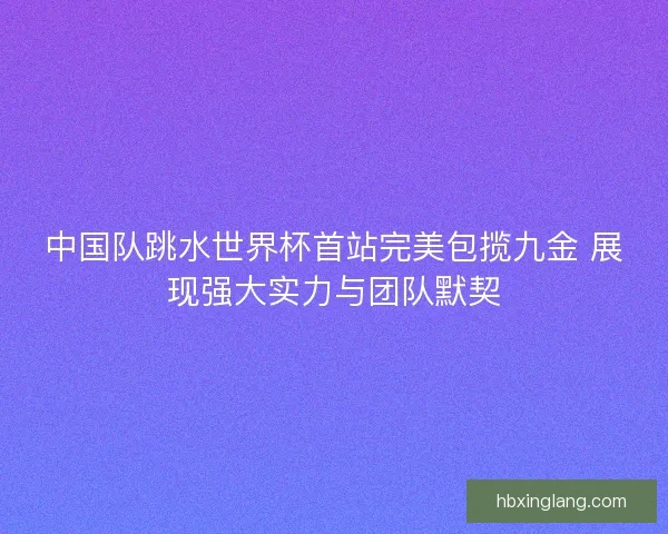 中国队跳水世界杯首站完美包揽九金 展现强大实力与团队默契