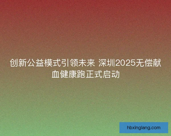 创新公益模式引领未来 深圳2025无偿献血健康跑正式启动