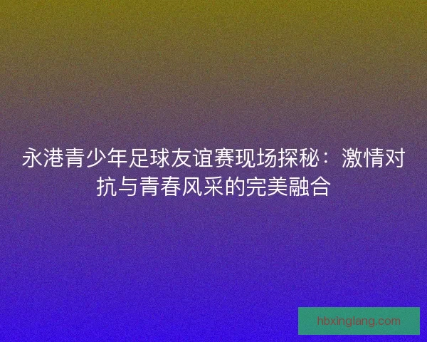 永港青少年足球友谊赛现场探秘：激情对抗与青春风采的完美融合
